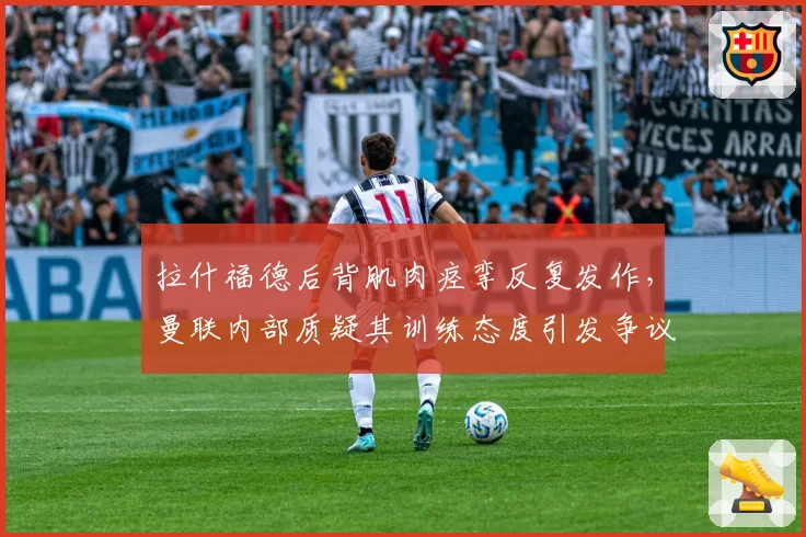 拉什福德后背肌肉痉挛反复发作，曼联内部质疑其训练态度引发争议