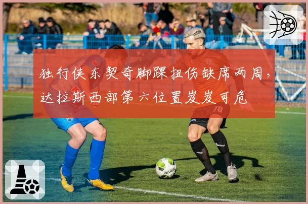 独行侠东契奇脚踝扭伤缺席两周,达拉斯西部第六位置岌岌可危