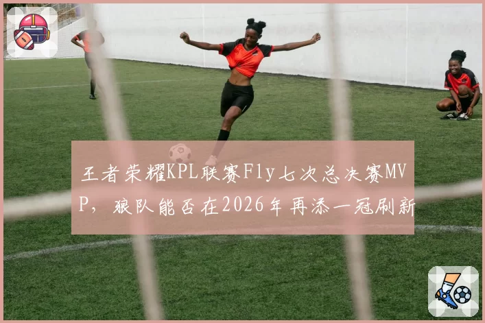 王者荣耀KPL联赛Fly七次总决赛MVP，狼队能否在2026年再添一冠刷新纪录？