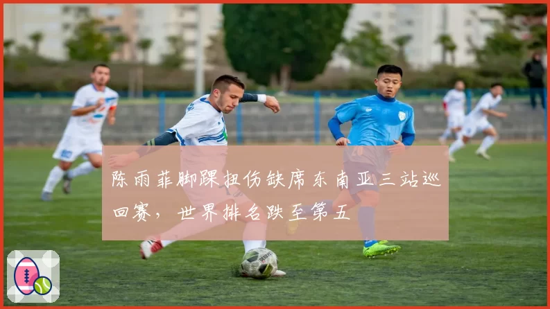 陈雨菲脚踝扭伤缺席东南亚三站巡回赛,世界排名跌至第五