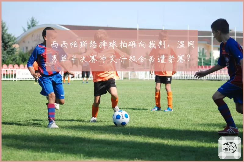 西西帕斯怒摔球拍砸向裁判,温网男单半决赛冲突升级会否遭禁赛?