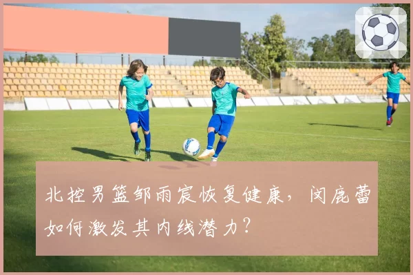 北控男篮邹雨宸恢复健康，闵鹿蕾如何激发其内线潜力？