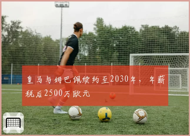 皇马与姆巴佩续约至2030年，年薪税后2500万欧元