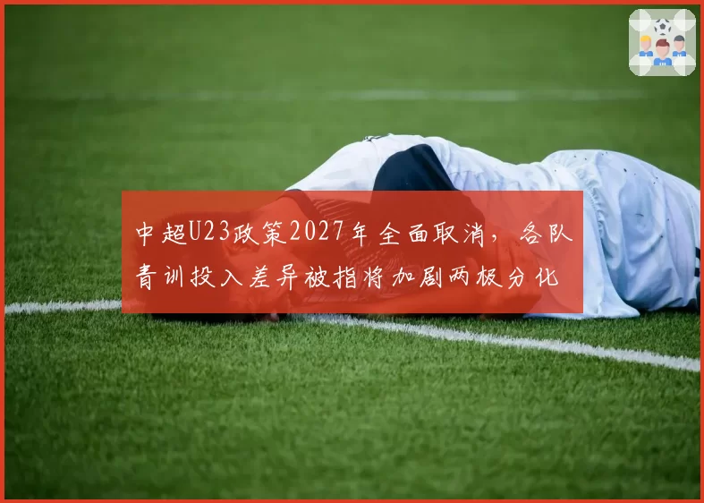 中超U23政策2027年全面取消，各队青训投入差异被指将加剧两极分化