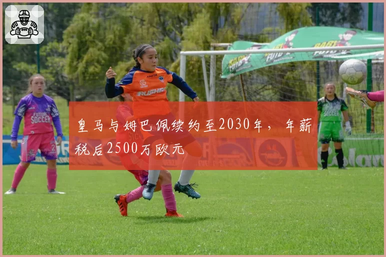 皇马与姆巴佩续约至2030年，年薪税后2500万欧元