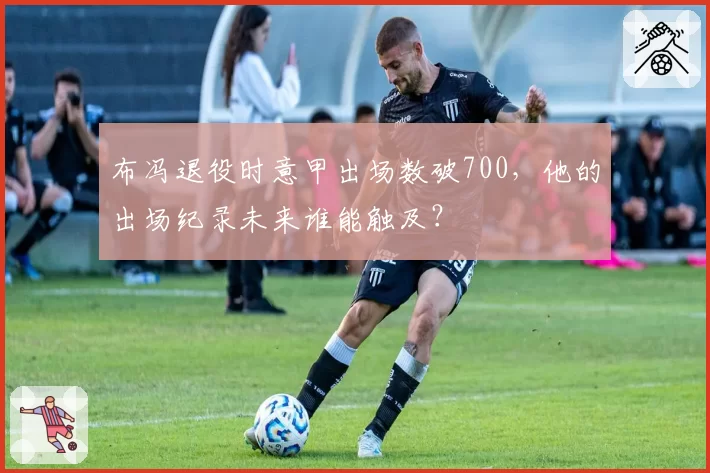 布冯退役时意甲出场数破700，他的出场纪录未来谁能触及？