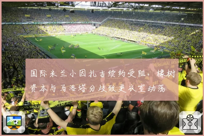 国际米兰小因扎吉续约受阻，橡树资本与马洛塔分歧致更衣室动荡