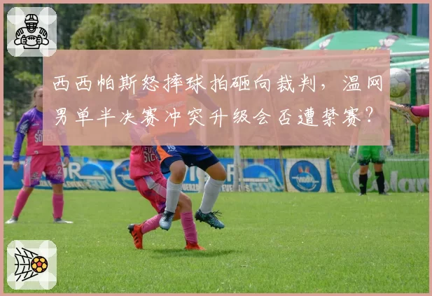 西西帕斯怒摔球拍砸向裁判,温网男单半决赛冲突升级会否遭禁赛?