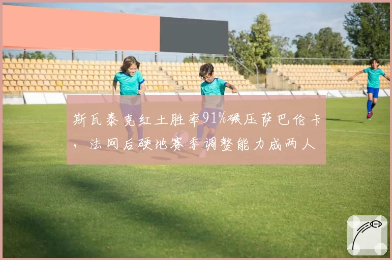 斯瓦泰克红土胜率91%碾压萨巴伦卡，法网后硬地赛季调整能力成两人分水岭