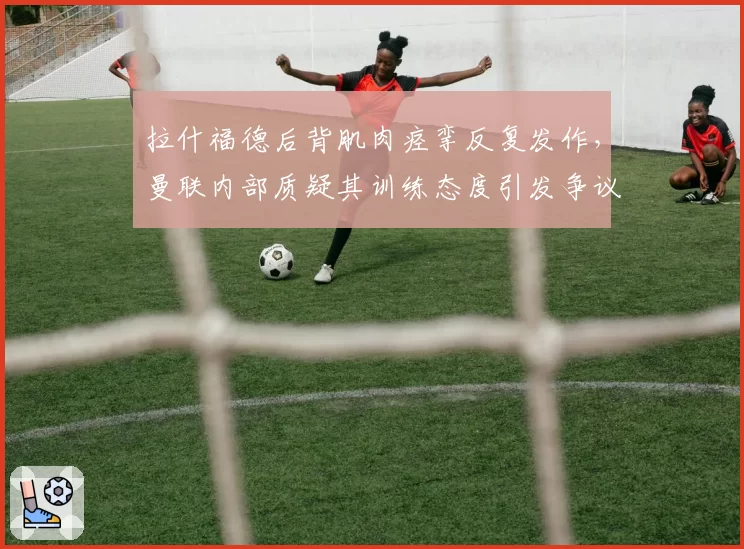 拉什福德后背肌肉痉挛反复发作，曼联内部质疑其训练态度引发争议