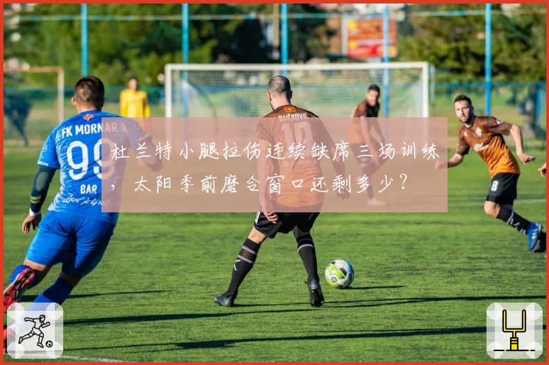 杜兰特小腿拉伤连续缺席三场训练，太阳季前磨合窗口还剩多少？