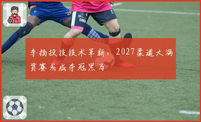 李扬投技技术革新，2027柔道大满贯赛或成夺冠黑马