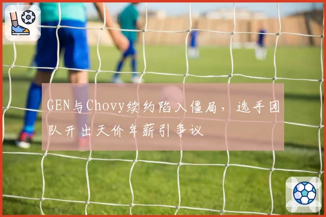 GEN与Chovy续约陷入僵局，选手团队开出天价年薪引争议