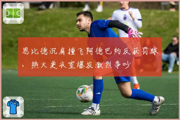 恩比德沉肩撞飞阿德巴约反获罚球，热火更衣室爆发激烈争吵