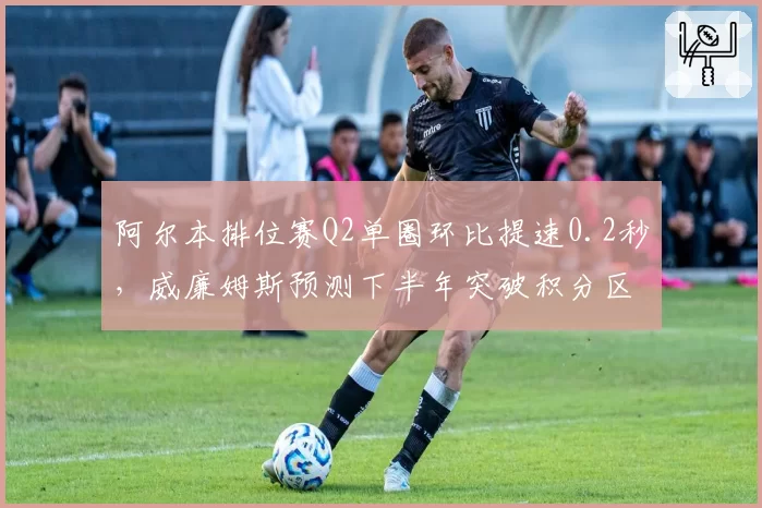 阿尔本排位赛Q2单圈环比提速0.2秒，威廉姆斯预测下半年突破积分区