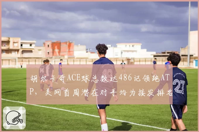 胡尔卡奇ACE球总数达486记领跑ATP,美网首周潜在对手均为接发排名后二十位