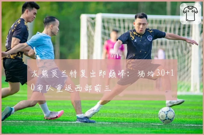 灰熊莫兰特复出即巅峰：场均30+10率队重返西部前三