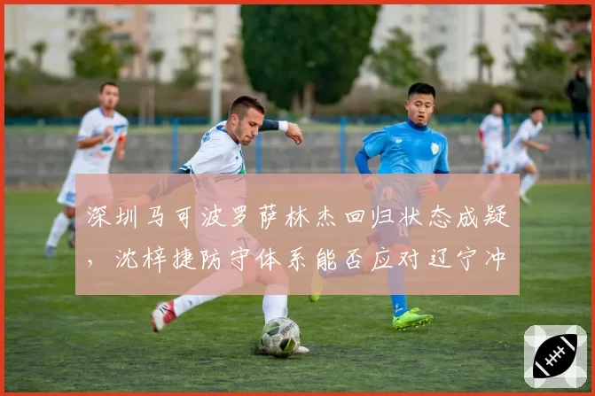 深圳马可波罗萨林杰回归状态成疑,沈梓捷防守体系能否应对辽宁冲击?