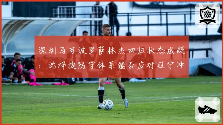 深圳马可波罗萨林杰回归状态成疑,沈梓捷防守体系能否应对辽宁冲击?