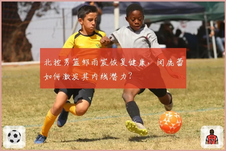 北控男篮邹雨宸恢复健康，闵鹿蕾如何激发其内线潜力？