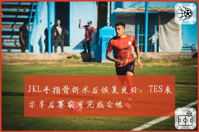 JKL手指骨折术后恢复良好,TES表示季后赛前可完成合练