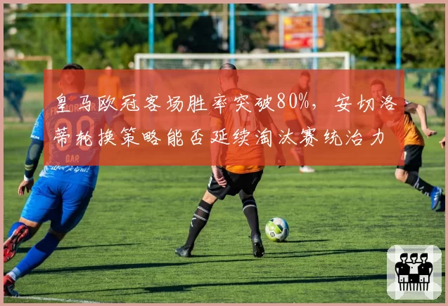 皇马欧冠客场胜率突破80%,安切洛蒂轮换策略能否延续淘汰赛统治力