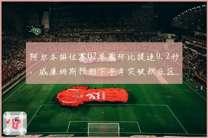阿尔本排位赛Q2单圈环比提速0.2秒，威廉姆斯预测下半年突破积分区