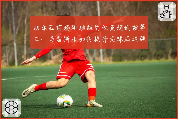 切尔西前场跑动距离仅英超倒数第三,马雷斯卡如何提升无球压迫强度?