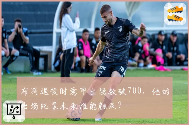 布冯退役时意甲出场数破700，他的出场纪录未来谁能触及？