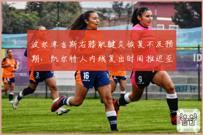 波尔津吉斯右膝肌腱炎恢复不及预期，凯尔特人内线复出时间推迟至三月中旬