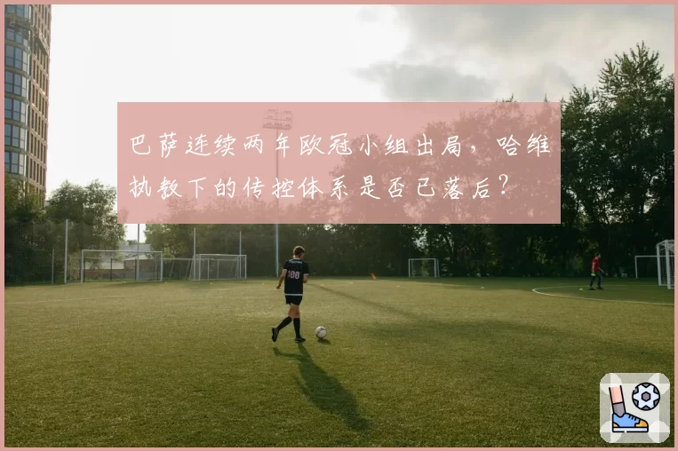 巴萨连续两年欧冠小组出局，哈维执教下的传控体系是否已落后？
