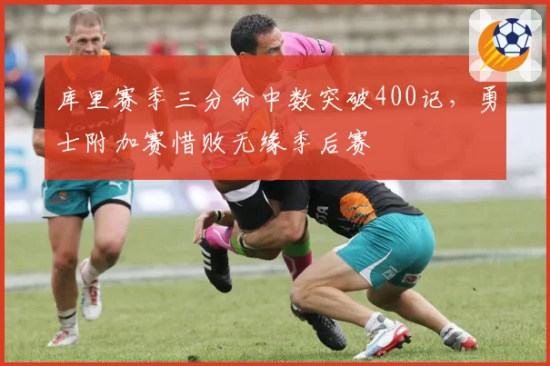 库里赛季三分命中数突破400记,勇士附加赛惜败无缘季后赛