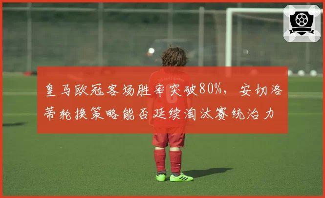 皇马欧冠客场胜率突破80%,安切洛蒂轮换策略能否延续淘汰赛统治力