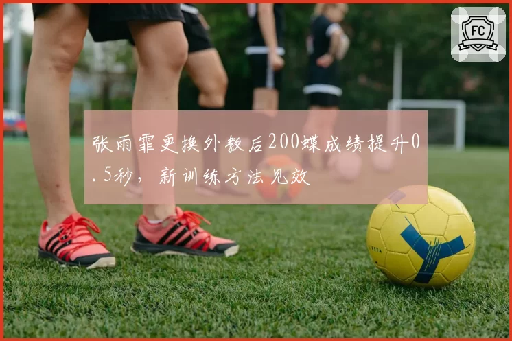 张雨霏更换外教后200蝶成绩提升0.5秒，新训练方法见效