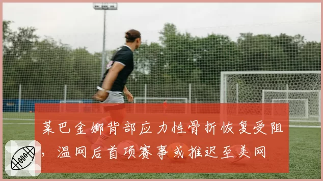 莱巴金娜背部应力性骨折恢复受阻，温网后首项赛事或推迟至美网