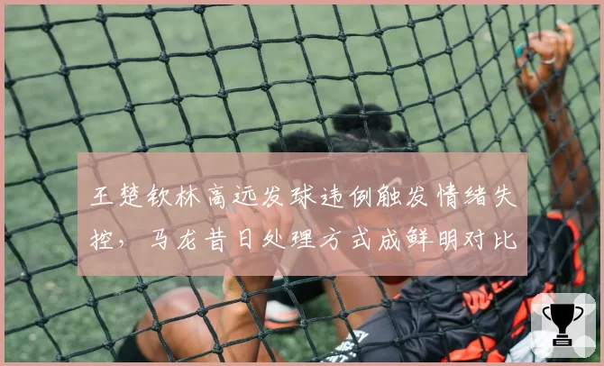 王楚钦林高远发球违例触发情绪失控,马龙昔日处理方式成鲜明对比