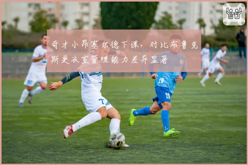 奇才小昂塞尔德下课,对比布鲁克斯更衣室管理能力差异显著