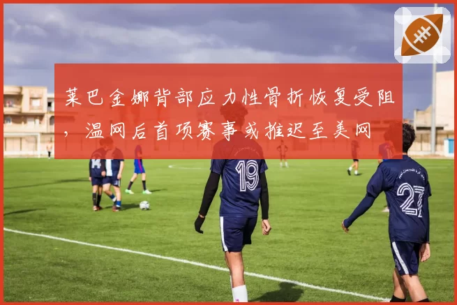 莱巴金娜背部应力性骨折恢复受阻，温网后首项赛事或推迟至美网