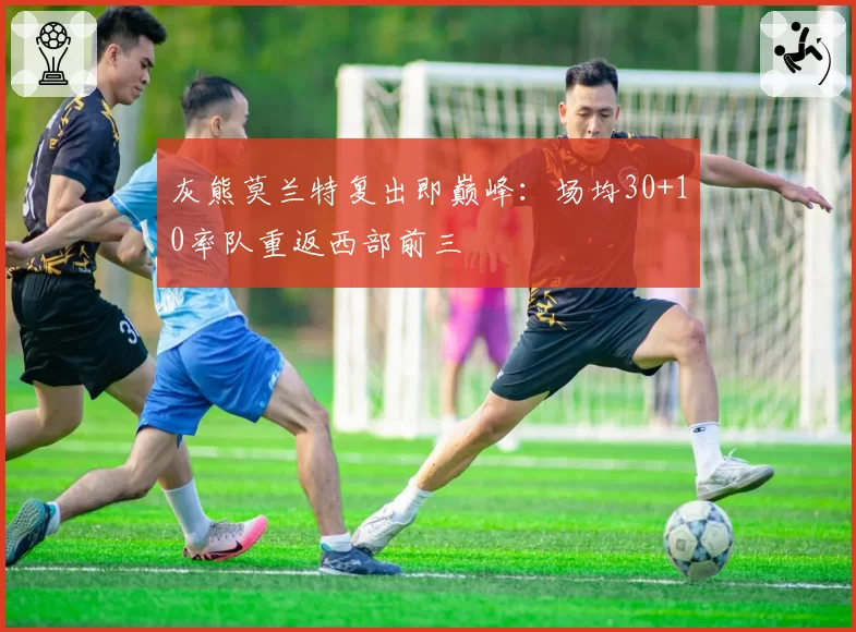 灰熊莫兰特复出即巅峰：场均30+10率队重返西部前三