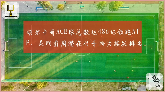 胡尔卡奇ACE球总数达486记领跑ATP,美网首周潜在对手均为接发排名后二十位