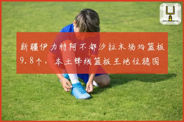 新疆伊力特阿不都沙拉木场均篮板9.8个，本土锋线篮板王地位稳固