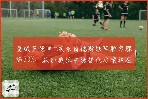 曼城罗德里-埃尔南德斯缺阵胜率骤降30%,瓜迪奥拉中场替代方案迫在眉睫