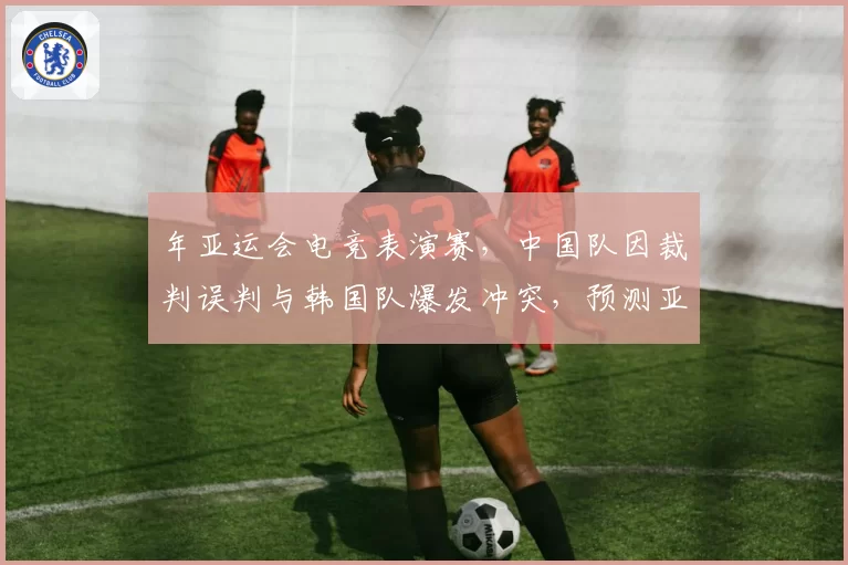 年亚运会电竞表演赛,中国队因裁判误判与韩国队爆发冲突,预测亚电联将建立多国仲裁机制