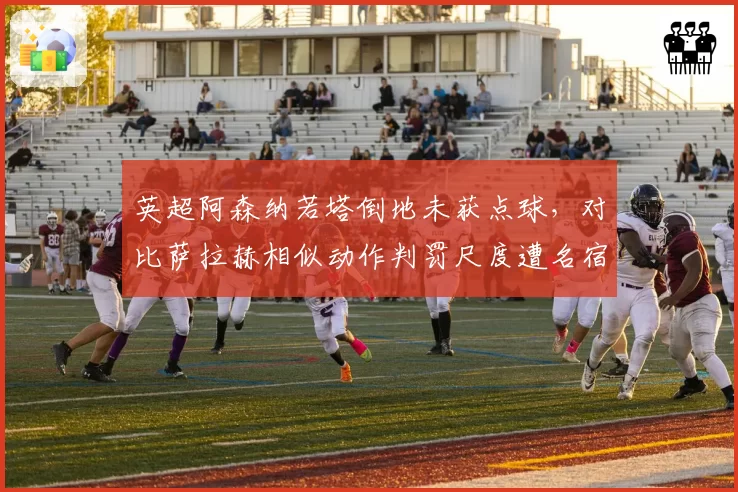 英超阿森纳若塔倒地未获点球，对比萨拉赫相似动作判罚尺度遭名宿炮轰双标