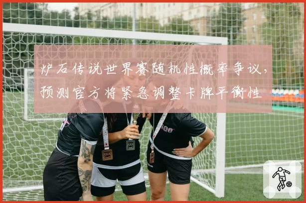 炉石传说世界赛随机性概率争议,预测官方将紧急调整卡牌平衡性