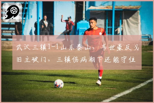 武汉三镇1-1山东泰山,韦世豪反戈旧主破门,三镇伤病潮下还能守住前四吗?