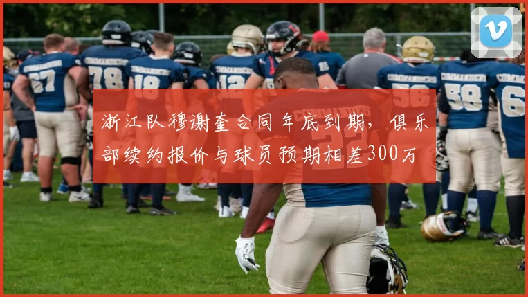 浙江队穆谢奎合同年底到期，俱乐部续约报价与球员预期相差300万